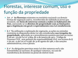 Florestas, interesse comum, uso e
função da propriedade
 Art. 2o As florestas existentes no território nacional e as demais
formas de vegetação nativa, reconhecidas de utilidade às terras que
revestem, são bens de interesse comum a todos os habitantes do
País, exercendo-se os direitos de propriedade com as limitações
que a legislação em geral e especialmente esta Lei estabelecem.
 § 1o Na utilização e exploração da vegetação, as ações ou omissões
contrárias às disposições desta Lei são consideradas uso irregular da
propriedade, aplicando-se o procedimento sumário previsto no inciso
II do art. 275 da Lei no 5.869, de 11 de janeiro de 1973 - Código de
Processo Civil, sem prejuízo da responsabilidade civil, nos termos do §
1o do art. 14 da Lei no 6.938, de 31 de agosto de 1981, e das sanções
administrativas, civis e penais.
 § 2o As obrigações previstas nesta Lei têm natureza real e são
transmitidas ao sucessor, de qualquer natureza, no caso de
transferência de domínio ou posse do imóvel rural.
 