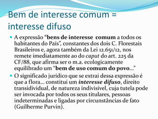 Bem de interesse comum =
interesse difuso
 A expressão “bens de interesse comum a todos os
habitantes do País”, constantes dos dois C. Florestais
Brasileiros e, agora também da Lei 12.651/12, nos
remete imediatamente ao do caput do art. 225 da
CF/88, que afirma ser o m.a. ecologicamente
equilibrado um “bem de uso comum do povo...”
 O significado jurídico que se extrai dessa expressão é
que a flora... constitui um interesse difuso, direito
transidividual, de natureza indivisível, cuja tutela pode
ser invocada por todos os seus titulares, pessoas
indeterminadas e ligadas por circunstâncias de fato
(Guilherme Purvin).
 