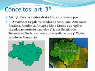 Conceitos: art. 3º.
 Art. 3o Para os efeitos desta Lei, entende-se por:
 I - Amazônia Legal: os Estados do Acre, Pará, Amazonas,
Roraima, Rondônia, Amapá e Mato Grosso e as regiões
situadas ao norte do paralelo 13° S, dos Estados de
Tocantins e Goiás, e ao oeste do meridiano de 44° W, do
Estado do Maranhão;
 