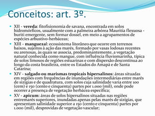 Conceitos: art. 3º.
 XII - vereda: fitofisionomia de savana, encontrada em solos
hidromórficos, usualmente com a palmeira arbórea Mauritia flexuosa -
buriti emergente, sem formar dossel, em meio a agrupamentos de
espécies arbustivo-herbáceas;
 XIII - manguezal: ecossistema litorâneo que ocorre em terrenos
baixos, sujeitos à ação das marés, formado por vasas lodosas recentes
ou arenosas, às quais se associa, predominantemente, a vegetação
natural conhecida como mangue, com influência fluviomarinha, típica
de solos limosos de regiões estuarinas e com dispersão descontínua ao
longo da costa brasileira, entre os Estados do Amapá e de Santa
Catarina;
 XIV - salgado ou marismas tropicais hipersalinos: áreas situadas
em regiões com frequências de inundações intermediárias entre marés
de sizígias e de quadratura, com solos cuja salinidade varia entre 100
(cem) e 150 (cento e cinquenta) partes por 1.000 (mil), onde pode
ocorrer a presença de vegetação herbácea específica;
 XV - apicum: áreas de solos hipersalinos situadas nas regiões
entremarés superiores, inundadas apenas pelas marés de sizígias, que
apresentam salinidade superior a 150 (cento e cinquenta) partes por
1.000 (mil), desprovidas de vegetação vascular;
 