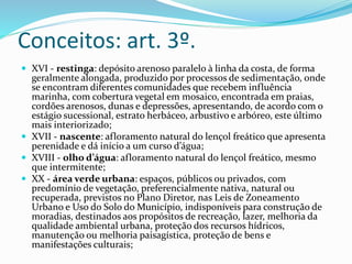 Conceitos: art. 3º.
 XVI - restinga: depósito arenoso paralelo à linha da costa, de forma
geralmente alongada, produzido por processos de sedimentação, onde
se encontram diferentes comunidades que recebem influência
marinha, com cobertura vegetal em mosaico, encontrada em praias,
cordões arenosos, dunas e depressões, apresentando, de acordo com o
estágio sucessional, estrato herbáceo, arbustivo e arbóreo, este último
mais interiorizado;
 XVII - nascente: afloramento natural do lençol freático que apresenta
perenidade e dá início a um curso d’água;
 XVIII - olho d’água: afloramento natural do lençol freático, mesmo
que intermitente;
 XX - área verde urbana: espaços, públicos ou privados, com
predomínio de vegetação, preferencialmente nativa, natural ou
recuperada, previstos no Plano Diretor, nas Leis de Zoneamento
Urbano e Uso do Solo do Município, indisponíveis para construção de
moradias, destinados aos propósitos de recreação, lazer, melhoria da
qualidade ambiental urbana, proteção dos recursos hídricos,
manutenção ou melhoria paisagística, proteção de bens e
manifestações culturais;
 