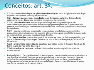 Conceitos: art. 3º.
 XXI - várzea de inundação ou planície de inundação: áreas marginais a cursos d’água
sujeitas a enchentes e inundações periódicas;
 XXII - faixa de passagem de inundação: área de várzea ou planície de inundação
adjacente a cursos d’água que permite o escoamento da enchente;
 XXIII - relevo ondulado: expressão geomorfológica usada para designar área
caracterizada por movimentações do terreno que geram depressões, cuja intensidade
permite sua classificação como relevo suave ondulado, ondulado, fortemente ondulado e
montanhoso.
 XXIV - pousio: prática de interrupção temporária de atividades ou usos agrícolas,
pecuários ou silviculturais, por no máximo 5 (cinco) anos, para possibilitar a recuperação
da capacidade de uso ou da estrutura física do solo;
 XXV - áreas úmidas: pantanais e superfícies terrestres cobertas de forma periódica por
águas, cobertas originalmente por florestas ou outras formas de vegetação adaptadas à
inundação;
 XXVI - área urbana consolidada: aquela de que trata o inciso II do caput do art. 47 da
Lei no 11.977, de 7 de julho de 2009; e
 XXVII - crédito de carbono: título de direito sobre bem intangível e incorpóreo
transacionável.
 Parágrafo único. Para os fins desta Lei, estende-se o tratamento dispensado aos imóveis a
que se refere o inciso V deste artigo às propriedades e posses rurais com até 4 (quatro)
módulos fiscais que desenvolvam atividades agrossilvipastoris, bem como às terras
indígenas demarcadas e às demais áreas tituladas de povos e comunidades tradicionais
que façam uso coletivo do seu território.
 