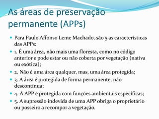 As áreas de preservação
permanente (APPs)
 Para Paulo Affonso Leme Machado, são 5 as características
das APPs:
 1. É uma área, não mais uma floresta, como no código
anterior e pode estar ou não coberta por vegetação (nativa
ou exótica);
 2. Não é uma área qualquer, mas, uma área protegida;
 3. A área é protegida de forma permanente, não
descontínua;
 4. A APP é protegida com funções ambientais específicas;
 5. A supressão indevida de uma APP obriga o proprietário
ou posseiro a recompor a vegetação.
 