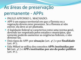 As áreas de preservação
permanente - APPs
 PAULO AFFONSO L. MACHADO:
 APP é um espaço territorial em que a floresta ou a
vegetação devem estar presentes. Se a floresta aí não
estiver, ela deve aí ser plantada.
 A legislação federal se caracteriza como uma norma geral,
devendo ser respeitada pelos estados e municípios, que
somente poderão aumentar as exigências federais, e não
diminuí-las.
 Dois tipos de APP: por situação (art. 4º.) e por finalidade
(art. 6º.).
 Edis Milaré se utiliza dos conceitos APPs instituídas por
lei (art. 4º.) e APPs instituídas por ato do poder público
(art. 6º.).
 