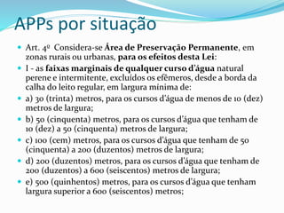 APPs por situação
 Art. 4o Considera-se Área de Preservação Permanente, em
zonas rurais ou urbanas, para os efeitos desta Lei:
 I - as faixas marginais de qualquer curso d’água natural
perene e intermitente, excluídos os efêmeros, desde a borda da
calha do leito regular, em largura mínima de:
 a) 30 (trinta) metros, para os cursos d’água de menos de 10 (dez)
metros de largura;
 b) 50 (cinquenta) metros, para os cursos d’água que tenham de
10 (dez) a 50 (cinquenta) metros de largura;
 c) 100 (cem) metros, para os cursos d’água que tenham de 50
(cinquenta) a 200 (duzentos) metros de largura;
 d) 200 (duzentos) metros, para os cursos d’água que tenham de
200 (duzentos) a 600 (seiscentos) metros de largura;
 e) 500 (quinhentos) metros, para os cursos d’água que tenham
largura superior a 600 (seiscentos) metros;
 
