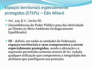 Espaços territoriais especialmente
protegidos (ETEPs) – Édis Milaré
 Art. 225, § 1º., inciso III.
 (Incumbências do Poder Público para dar efetividade
ao Direito ao Meio Ambiente Ecologicamente
Equilibrado):
 III - definir, em todas as unidades da Federação,
espaços territoriais e seus componentes a serem
especialmente protegidos, sendo a alteração e a
supressão permitidas somente através de lei, vedada
qualquer utilização que comprometa a integridade dos
atributos que justifiquem sua proteção;
 