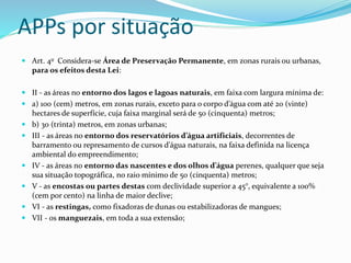 APPs por situação
 Art. 4o Considera-se Área de Preservação Permanente, em zonas rurais ou urbanas,
para os efeitos desta Lei:
 II - as áreas no entorno dos lagos e lagoas naturais, em faixa com largura mínima de:
 a) 100 (cem) metros, em zonas rurais, exceto para o corpo d’água com até 20 (vinte)
hectares de superfície, cuja faixa marginal será de 50 (cinquenta) metros;
 b) 30 (trinta) metros, em zonas urbanas;
 III - as áreas no entorno dos reservatórios d’água artificiais, decorrentes de
barramento ou represamento de cursos d’água naturais, na faixa definida na licença
ambiental do empreendimento;
 IV - as áreas no entorno das nascentes e dos olhos d’água perenes, qualquer que seja
sua situação topográfica, no raio mínimo de 50 (cinquenta) metros;
 V - as encostas ou partes destas com declividade superior a 45°, equivalente a 100%
(cem por cento) na linha de maior declive;
 VI - as restingas, como fixadoras de dunas ou estabilizadoras de mangues;
 VII - os manguezais, em toda a sua extensão;
 