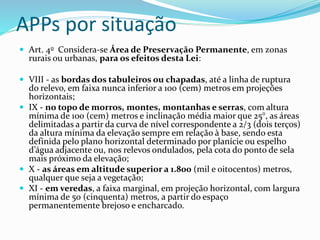APPs por situação
 Art. 4o Considera-se Área de Preservação Permanente, em zonas
rurais ou urbanas, para os efeitos desta Lei:
 VIII - as bordas dos tabuleiros ou chapadas, até a linha de ruptura
do relevo, em faixa nunca inferior a 100 (cem) metros em projeções
horizontais;
 IX - no topo de morros, montes, montanhas e serras, com altura
mínima de 100 (cem) metros e inclinação média maior que 25°, as áreas
delimitadas a partir da curva de nível correspondente a 2/3 (dois terços)
da altura mínima da elevação sempre em relação à base, sendo esta
definida pelo plano horizontal determinado por planície ou espelho
d’água adjacente ou, nos relevos ondulados, pela cota do ponto de sela
mais próximo da elevação;
 X - as áreas em altitude superior a 1.800 (mil e oitocentos) metros,
qualquer que seja a vegetação;
 XI - em veredas, a faixa marginal, em projeção horizontal, com largura
mínima de 50 (cinquenta) metros, a partir do espaço
permanentemente brejoso e encharcado.
 