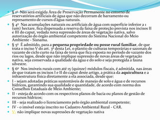  § 1o Não será exigida Área de Preservação Permanente no entorno de
reservatórios artificiais de água que não decorram de barramento ou
represamento de cursos d’água naturais.
 § 4o Nas acumulações naturais ou artificiais de água com superfície inferior a 1
(um) hectare, fica dispensada a reserva da faixa de proteção prevista nos incisos II
e III do caput, vedada nova supressão de áreas de vegetação nativa, salvo
autorização do órgão ambiental competente do Sistema Nacional do Meio
Ambiente - Sisnama.
 § 5o É admitido, para a pequena propriedade ou posse rural familiar, de que
trata o inciso V do art. 3o desta Lei, o plantio de culturas temporárias e sazonais de
vazante de ciclo curto na faixa de terra que fica exposta no período de vazante dos
rios ou lagos, desde que não implique supressão de novas áreas de vegetação
nativa, seja conservada a qualidade da água e do solo e seja protegida a fauna
silvestre.
 § 6o Nos imóveis rurais com até 15 (quinze) módulos fiscais, é admitida, nas áreas
de que tratam os incisos I e II do caput deste artigo, a prática da aquicultura e a
infraestrutura física diretamente a ela associada, desde que:
 I - sejam adotadas práticas sustentáveis de manejo de solo e água e de recursos
hídricos, garantindo sua qualidade e quantidade, de acordo com norma dos
Conselhos Estaduais de Meio Ambiente;
 II - esteja de acordo com os respectivos planos de bacia ou planos de gestão de
recursos hídricos;
 III - seja realizado o licenciamento pelo órgão ambiental competente;
 IV - o imóvel esteja inscrito no Cadastro Ambiental Rural - CAR.
 V- não implique novas supressões de vegetação nativa
 