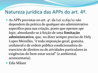 Natureza jurídica das APPs do art. 4º.
 As APPs previstas no art. 4º. da Lei 12.651/12 não
dependem da prática de qualquer ato administrativo
específico para sua criação, posto que operam ope
legis, almodando-se à feição de uma limitação
administrativo, que, no dizer sempre preciso de Hely
Lopes Meirelles, “é toda imposição geral, gratuita,
unilateral e de ordem pública condicionadora do
exercício de direitos ou de atividades particulares às
exigências do bem-estar social” (e ambiental,
acrescentaria).
 Edis Milaré
 