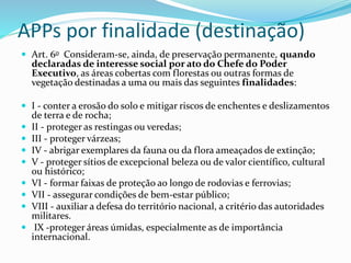 APPs por finalidade (destinação)
 Art. 6o Consideram-se, ainda, de preservação permanente, quando
declaradas de interesse social por ato do Chefe do Poder
Executivo, as áreas cobertas com florestas ou outras formas de
vegetação destinadas a uma ou mais das seguintes finalidades:
 I - conter a erosão do solo e mitigar riscos de enchentes e deslizamentos
de terra e de rocha;
 II - proteger as restingas ou veredas;
 III - proteger várzeas;
 IV - abrigar exemplares da fauna ou da flora ameaçados de extinção;
 V - proteger sítios de excepcional beleza ou de valor científico, cultural
ou histórico;
 VI - formar faixas de proteção ao longo de rodovias e ferrovias;
 VII - assegurar condições de bem-estar público;
 VIII - auxiliar a defesa do território nacional, a critério das autoridades
militares.
 IX -proteger áreas úmidas, especialmente as de importância
internacional.
 