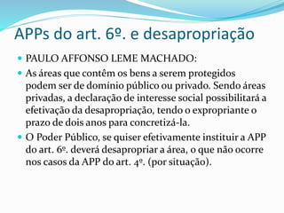 APPs do art. 6º. e desapropriação
 PAULO AFFONSO LEME MACHADO:
 As áreas que contêm os bens a serem protegidos
podem ser de domínio público ou privado. Sendo áreas
privadas, a declaração de interesse social possibilitará a
efetivação da desapropriação, tendo o expropriante o
prazo de dois anos para concretizá-la.
 O Poder Público, se quiser efetivamente instituir a APP
do art. 6º. deverá desapropriar a área, o que não ocorre
nos casos da APP do art. 4º. (por situação).
 