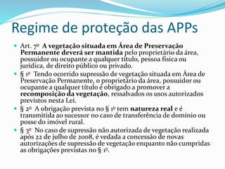 Regime de proteção das APPs
 Art. 7o A vegetação situada em Área de Preservação
Permanente deverá ser mantida pelo proprietário da área,
possuidor ou ocupante a qualquer título, pessoa física ou
jurídica, de direito público ou privado.
 § 1o Tendo ocorrido supressão de vegetação situada em Área de
Preservação Permanente, o proprietário da área, possuidor ou
ocupante a qualquer título é obrigado a promover a
recomposição da vegetação, ressalvados os usos autorizados
previstos nesta Lei.
 § 2o A obrigação prevista no § 1o tem natureza real e é
transmitida ao sucessor no caso de transferência de domínio ou
posse do imóvel rural.
 § 3o No caso de supressão não autorizada de vegetação realizada
após 22 de julho de 2008, é vedada a concessão de novas
autorizações de supressão de vegetação enquanto não cumpridas
as obrigações previstas no § 1o.
 