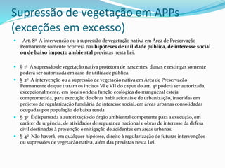 Supressão de vegetação em APPs
(exceções em excesso)
 Art. 8o A intervenção ou a supressão de vegetação nativa em Área de Preservação
Permanente somente ocorrerá nas hipóteses de utilidade pública, de interesse social
ou de baixo impacto ambiental previstas nesta Lei.
 § 1o A supressão de vegetação nativa protetora de nascentes, dunas e restingas somente
poderá ser autorizada em caso de utilidade pública.
 § 2o A intervenção ou a supressão de vegetação nativa em Área de Preservação
Permanente de que tratam os incisos VI e VII do caput do art. 4o poderá ser autorizada,
excepcionalmente, em locais onde a função ecológica do manguezal esteja
comprometida, para execução de obras habitacionais e de urbanização, inseridas em
projetos de regularização fundiária de interesse social, em áreas urbanas consolidadas
ocupadas por população de baixa renda.
 § 3o É dispensada a autorização do órgão ambiental competente para a execução, em
caráter de urgência, de atividades de segurança nacional e obras de interesse da defesa
civil destinadas à prevenção e mitigação de acidentes em áreas urbanas.
 § 4o Não haverá, em qualquer hipótese, direito à regularização de futuras intervenções
ou supressões de vegetação nativa, além das previstas nesta Lei.
 