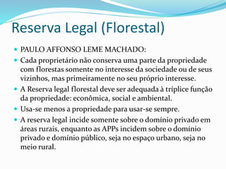 Reserva Legal (Florestal)
 PAULO AFFONSO LEME MACHADO:
 Cada proprietário não conserva uma parte da propriedade
com florestas somente no interesse da sociedade ou de seus
vizinhos, mas primeiramente no seu próprio interesse.
 A Reserva legal florestal deve ser adequada à tríplice função
da propriedade: econômica, social e ambiental.
 Usa-se menos a propriedade para usar-se sempre.
 A reserva legal incide somente sobre o domínio privado em
áreas rurais, enquanto as APPs incidem sobre o domínio
privado e domínio público, seja no espaço urbano, seja no
meio rural.
 
