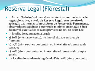 Reserva Legal (Florestal)
 Art. 12. Todo imóvel rural deve manter área com cobertura de
vegetação nativa, a título de Reserva Legal, sem prejuízo da
aplicação das normas sobre as Áreas de Preservação Permanente,
observados os seguintes percentuais mínimos em relação à área
do imóvel, excetuados os casos previstos no art. 68 desta Lei:
 I - localizado na Amazônia Legal:
 a) 80% (oitenta por cento), no imóvel situado em área de
florestas;
 b) 35% (trinta e cinco por cento), no imóvel situado em área de
cerrado;
 c) 20% (vinte por cento), no imóvel situado em área de campos
gerais;
 II - localizado nas demais regiões do País: 20% (vinte por cento).
 