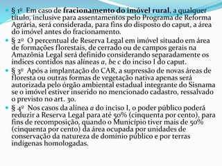  § 1o Em caso de fracionamento do imóvel rural, a qualquer
título, inclusive para assentamentos pelo Programa de Reforma
Agrária, será considerada, para fins do disposto do caput, a área
do imóvel antes do fracionamento.
 § 2o O percentual de Reserva Legal em imóvel situado em área
de formações florestais, de cerrado ou de campos gerais na
Amazônia Legal será definido considerando separadamente os
índices contidos nas alíneas a, be c do inciso I do caput.
 § 3o Após a implantação do CAR, a supressão de novas áreas de
floresta ou outras formas de vegetação nativa apenas será
autorizada pelo órgão ambiental estadual integrante do Sisnama
se o imóvel estiver inserido no mencionado cadastro, ressalvado
o previsto no art. 30.
 § 4o Nos casos da alínea a do inciso I, o poder público poderá
reduzir a Reserva Legal para até 50% (cinquenta por cento), para
fins de recomposição, quando o Município tiver mais de 50%
(cinquenta por cento) da área ocupada por unidades de
conservação da natureza de domínio público e por terras
indígenas homologadas.
 