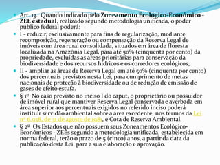  Art. 13. Quando indicado pelo Zoneamento Ecológico-Econômico -
ZEE estadual, realizado segundo metodologia unificada, o poder
público federal poderá:
 I - reduzir, exclusivamente para fins de regularização, mediante
recomposição, regeneração ou compensação da Reserva Legal de
imóveis com área rural consolidada, situados em área de floresta
localizada na Amazônia Legal, para até 50% (cinquenta por cento) da
propriedade, excluídas as áreas prioritárias para conservação da
biodiversidade e dos recursos hídricos e os corredores ecológicos;
 II - ampliar as áreas de Reserva Legal em até 50% (cinquenta por cento)
dos percentuais previstos nesta Lei, para cumprimento de metas
nacionais de proteção à biodiversidade ou de redução de emissão de
gases de efeito estufa.
 § 1o No caso previsto no inciso I do caput, o proprietário ou possuidor
de imóvel rural que mantiver Reserva Legal conservada e averbada em
área superior aos percentuais exigidos no referido inciso poderá
instituir servidão ambiental sobre a área excedente, nos termos da Lei
no 6.938, de 31 de agosto de 1981, e Cota de Reserva Ambiental.
 § 2o Os Estados que não possuem seus Zoneamentos Ecológico-
Econômicos - ZEEs segundo a metodologia unificada, estabelecida em
norma federal, terão o prazo de 5 (cinco) anos, a partir da data da
publicação desta Lei, para a sua elaboração e aprovação.
 
