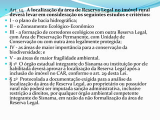  Art. 14. A localização da área de Reserva Legal no imóvel rural
deverá levar em consideração os seguintes estudos e critérios:
 I - o plano de bacia hidrográfica;
 II - o Zoneamento Ecológico-Econômico
 III - a formação de corredores ecológicos com outra Reserva Legal,
com Área de Preservação Permanente, com Unidade de
Conservação ou com outra área legalmente protegida;
 IV - as áreas de maior importância para a conservação da
biodiversidade; e
 V - as áreas de maior fragilidade ambiental.
 § 1o O órgão estadual integrante do Sisnama ou instituição por ele
habilitada deverá aprovar a localização da Reserva Legal após a
inclusão do imóvel no CAR, conforme o art. 29 desta Lei.
 § 2o Protocolada a documentação exigida para a análise da
localização da área de Reserva Legal, ao proprietário ou possuidor
rural não poderá ser imputada sanção administrativa, inclusive
restrição a direitos, por qualquer órgão ambiental competente
integrante do Sisnama, em razão da não formalização da área de
Reserva Legal.
 