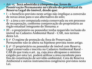  Art. 15. Será admitido o cômputo das Áreas de
Preservação Permanente no cálculo do percentual da
Reserva Legal do imóvel, desde que:
 I - o benefício previsto neste artigo não implique a conversão
de novas áreas para o uso alternativo do solo;
 II - a área a ser computada esteja conservada ou em processo
de recuperação, conforme comprovação do proprietário ao
órgão estadual integrante do Sisnama; e
 III - o proprietário ou possuidor tenha requerido inclusão do
imóvel no Cadastro Ambiental Rural - CAR, nos termos
desta Lei.
 § 1o O regime de proteção da Área de Preservação
Permanente não se altera na hipótese prevista neste artigo.
 § 2o O proprietário ou possuidor de imóvel com Reserva
Legal conservada e inscrita no Cadastro Ambiental Rural -
CAR de que trata o art. 29, cuja área ultrapasse o mínimo
exigido por esta Lei, poderá utilizar a área excedente para
fins de constituição de servidão ambiental, Cota de Reserva
Ambiental e outros instrumentos congêneres previstos nesta
Lei.
 