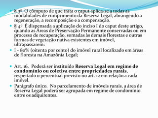  § 3o O cômputo de que trata o caput aplica-se a todas as
modalidades de cumprimento da Reserva Legal, abrangendo a
regeneração, a recomposição e a compensação.
 § 4o É dispensada a aplicação do inciso I do caput deste artigo,
quando as Áreas de Preservação Permanente conservadas ou em
processo de recuperação, somadas às demais florestas e outras
formas de vegetação nativa existentes em imóvel,
ultrapassarem:
 I - 80% (oitenta por cento) do imóvel rural localizado em áreas
de floresta na Amazônia Legal;
 Art. 16. Poderá ser instituído Reserva Legal em regime de
condomínio ou coletiva entre propriedades rurais,
respeitado o percentual previsto no art. 12 em relação a cada
imóvel.
 Parágrafo único. No parcelamento de imóveis rurais, a área de
Reserva Legal poderá ser agrupada em regime de condomínio
entre os adquirentes.
 