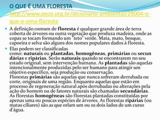O QUE É UMA FLORESTA
http://www.oeco.org.br/dicionario-ambiental/29004-o-
que-e-uma-floresta
 A definição comum de floresta é qualquer grande área de terra
coberta de árvores ou outra vegetação que produza madeira, onde as
copas se tocam formando um "teto" verde. Mata, mato, bosque,
capoeira e selva são alguns dos nomes populares dados à floresta.
 Elas podem ser classificadas
como: naturais ou plantadas, homogêneas, primárias ou secun
dárias e ripárias. Serão naturais quando se encontrarem no seu
estado original, sem intervenção humana. As plantadas são aquelas
intencionalmente produzidas pelo ser humano para atingir um
objetivo específico, seja produção ou conservação.
Florestas primárias são aquelas que nunca sofreram derrubada ou
corte, originais de uma região. Enquanto aquelas que estão em
processo de regeneração natural após derrubadas ou alterações pela
ação do homem ou de fatores naturais são chamadas secundárias.
As florestas homogêneas são florestas plantadas constituídas por
apenas uma ou poucas espécies de árvores. As florestas ripárias (ou
matas ciliares) são as que orlam um ou os dois lados de um curso
d'água.
 