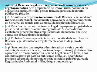  Art. 17. A Reserva Legal deve ser conservada com cobertura de
vegetação nativa pelo proprietário do imóvel rural, possuidor ou
ocupante a qualquer título, pessoa física ou jurídica, de direito
público ou privado.
 § 1o Admite-se a exploração econômica da Reserva Legal mediante
manejo sustentável, previamente aprovado pelo órgão competente
do Sisnama, de acordo com as modalidades previstas no art. 20.
 § 2o Para fins de manejo de Reserva Legal na pequena propriedade ou
posse rural familiar, os órgãos integrantes do Sisnama deverão
estabelecer procedimentos simplificados de elaboração, análise e
aprovação de tais planos de manejo.
 § 3o É obrigatória a suspensão imediata das atividades em área de
Reserva Legal desmatada irregularmente após 22 de julho de
2008.
 § 4o Sem prejuízo das sanções administrativas, cíveis e penais
cabíveis, deverá ser iniciado, nas áreas de que trata o § 3o deste artigo,
o processo de recomposição da Reserva Legal em até 2 (dois) anos
contados a partir da data da publicação desta Lei, devendo tal
processo ser concluído nos prazos estabelecidos pelo Programa de
Regularização Ambiental - PRA, de que trata o art. 59.
 