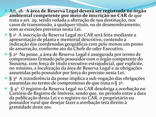  Art. 18. A área de Reserva Legal deverá ser registrada no órgão
ambiental competente por meio de inscrição no CAR de que
trata o art. 29, sendo vedada a alteração de sua destinação, nos
casos de transmissão, a qualquer título, ou de desmembramento,
com as exceções previstas nesta Lei.
 § 1o A inscrição da Reserva Legal no CAR será feita mediante a
apresentação de planta e memorial descritivo, contendo a
indicação das coordenadas geográficas com pelo menos um ponto
de amarração, conforme ato do Chefe do oder Executivo.
 § 2o Na posse, a área de Reserva Legal é assegurada por termo de
compromisso firmado pelo possuidor com o órgão competente do
Sisnama, com força de título executivo extrajudicial, que explicite,
no mínimo, a localização da área de Reserva Legal e as obrigações
assumidas pelo possuidor por força do previsto nesta Lei.
 § 3o A transferência da posse implica a sub-rogação das obrigações
assumidas no termo de compromisso de que trata o § 2o.
 § 4o O registro da Reserva Legal no CAR desobriga a averbação no
Cartório de Registro de Imóveis, sendo que, no período entre a data
da publicação desta Lei e o registro no CAR, o proprietário ou
possuidor rural que desejar fazer a averbação terá direito à
gratuidade deste ato.
 