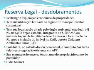 Reserva Legal - desdobramentos
 Restringe a exploração econômica da propriedade;
 Tem sua utilização limitada ao regime de manejo florestal
sustentável;
 Tem sua localização ditada pelo órgão ambiental estadual: o §
1º., art 14: “o órgão estadual integrante do SISNAMA ou
instituição por ele habilitada deverá aprovar a localização da
RL após a inclusão do imóvel no CAR, que é o Cadastro
Ambiental Rural (...)”;
 Possibilita, no cálculo do seu percentual, o cômputo das áreas
relativas a vegetação existente em APP;
 Sua manutenção encerra ônus tanto do proprietário como do
possuidor.
 (Edis Milaré)
 