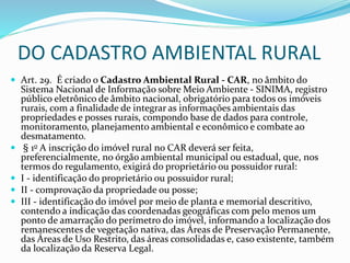 DO CADASTRO AMBIENTAL RURAL
 Art. 29. É criado o Cadastro Ambiental Rural - CAR, no âmbito do
Sistema Nacional de Informação sobre Meio Ambiente - SINIMA, registro
público eletrônico de âmbito nacional, obrigatório para todos os imóveis
rurais, com a finalidade de integrar as informações ambientais das
propriedades e posses rurais, compondo base de dados para controle,
monitoramento, planejamento ambiental e econômico e combate ao
desmatamento.
 § 1o A inscrição do imóvel rural no CAR deverá ser feita,
preferencialmente, no órgão ambiental municipal ou estadual, que, nos
termos do regulamento, exigirá do proprietário ou possuidor rural:
 I - identificação do proprietário ou possuidor rural;
 II - comprovação da propriedade ou posse;
 III - identificação do imóvel por meio de planta e memorial descritivo,
contendo a indicação das coordenadas geográficas com pelo menos um
ponto de amarração do perímetro do imóvel, informando a localização dos
remanescentes de vegetação nativa, das Áreas de Preservação Permanente,
das Áreas de Uso Restrito, das áreas consolidadas e, caso existente, também
da localização da Reserva Legal.
 