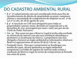 DO CADASTRO AMBIENTAL RURAL
 § 2o O cadastramento não será considerado título para fins de
reconhecimento do direito de propriedade ou posse, tampouco
elimina a necessidade de cumprimento do disposto no art. 2o da
Lei no 10.267, de 28 de agosto de 2001.
 § 3o A inscrição no CAR será obrigatória para todas as
propriedades e posses rurais, devendo ser requerida até 31 de
dezembro de 2017, prorrogável por mais 1 (um) ano por ato do
Chefe do Poder Executivo.
 Art. 30. Nos casos em que a Reserva Legal já tenha sido averbada
na matrícula do imóvel e em que essa averbação identifique o
perímetro e a localização da reserva, o proprietário não será
obrigado a fornecer ao órgão ambiental as informações relativas à
Reserva Legal previstas no inciso III do § 1o do art. 29.
 Parágrafo único. Para que o proprietário se desobrigue nos
termos do caput, deverá apresentar ao órgão ambiental
competente a certidão de registro de imóveis onde conste a
averbação da Reserva Legal ou termo de compromisso já firmado
nos casos de posse.
 