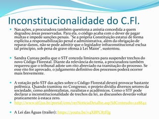 Inconstitucionalidade do C.Fl.
 Nas ações, a procuradora também questiona a anistia concedida a quem
degradou áreas preservadas. Para ela, o código acaba com o dever de pagar
multas e impede sanções penais. "Se a própria Constituição estatui de forma
explícita a responsabilização penal e administrativa, além da obrigação de
reparar danos, não se pode admitir que o legislador infraconstitucional exclua
tal princípio, sob pena de grave ofensa à Lei Maior", sustentou.
 Sandra Cureau pediu que o STF conceda liminares para suspender trechos do
novo Código Florestal. Diante da relevância do tema, a procuradora também
requereu que o tribunal adote um rito abreviado na tramitação do processo. Se
esse rito for aprovado, o julgamento definitivo dos processos poderá ocorrer
mais brevemente.
 A votação pelo STF das ações sobre o Código Florestal deverá provocar bastante
polêmica. Quando tramitou no Congresso, o projeto dividiu diversos setores da
sociedade, como ambientalistas, ruralistas e acadêmicos. Como o STF pode
declarar a inconstitucionalidade de trechos da lei, as discussões deverão voltar
praticamente à estaca zero.
 http://www.stf.jus.br/portal/cms/verNoticiaDetalhe.asp?idConteudo=228842
 A Lei das Águas (trailer): https://youtu.be/v4XBPC87FJg
 