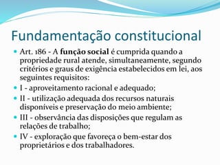 Fundamentação constitucional
 Art. 186 - A função social é cumprida quando a
propriedade rural atende, simultaneamente, segundo
critérios e graus de exigência estabelecidos em lei, aos
seguintes requisitos:
 I - aproveitamento racional e adequado;
 II - utilização adequada dos recursos naturais
disponíveis e preservação do meio ambiente;
 III - observância das disposições que regulam as
relações de trabalho;
 IV - exploração que favoreça o bem-estar dos
proprietários e dos trabalhadores.
 