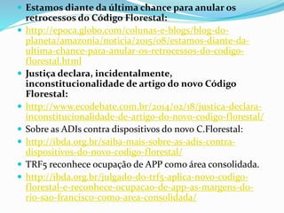  Estamos diante da última chance para anular os
retrocessos do Código Florestal:
 http://epoca.globo.com/colunas-e-blogs/blog-do-
planeta/amazonia/noticia/2015/08/estamos-diante-da-
ultima-chance-para-anular-os-retrocessos-do-codigo-
florestal.html
 Justiça declara, incidentalmente,
inconstitucionalidade de artigo do novo Código
Florestal:
 http://www.ecodebate.com.br/2014/02/18/justica-declara-
inconstitucionalidade-de-artigo-do-novo-codigo-florestal/
 Sobre as ADIs contra dispositivos do novo C.Florestal:
 http://ibda.org.br/saiba-mais-sobre-as-adis-contra-
dispositivos-do-novo-codigo-florestal/
 TRF5 reconhece ocupação de APP como área consolidada.
 http://ibda.org.br/julgado-do-trf5-aplica-novo-codigo-
florestal-e-reconhece-ocupacao-de-app-as-margens-do-
rio-sao-francisco-como-area-consolidada/
 