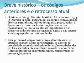 Breve histórico – os códigos
anteriores e o retrocesso atual
 O primeiro Código Florestal brasileiro foi editado em 1934.
O Decreto Federal 23793/34 foi elaborado com a ajuda de
diversos naturalistas, muitos dos quais já preocupados, à
época, com a conservação das funções básicas dos
ecossistemas naturais e cientes da importância de se
conservar todos os tipos de vegetação nativa e não apenas
aquelas que pudessem oferecer lenha.
 Esse primeiro Código considerava as florestas bem de
interesse comum. Como consequência, os direitos de
propriedade sobre elas sofreriam limitações estabelecidas
em lei, especialmente em relação ao corte de árvores em
florestas protetoras ou remanescentes, consideradas de
preservação perene.
 