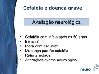 Cefaléia e doença grave

Avaliação neurológica
•
•
•
•
•
•

Cefaléia com início após os 50 anos
Início súbito
Piora com decúbito
Mudança padrão cefaléia
Refratariedade
Alterações exame neurológico

 