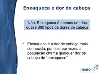 Enxaqueca e dor de cabeça
Não. Enxaqueca é apenas um dos
quase 300 tipos de dores de cabeça

• Enxaqueca é a dor de cabeça mais
conhecida, por isso por vezes a
população chama qualquer dor de
cabeça de “enxaqueca”

 