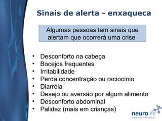 Sinais de alerta - enxaqueca
Algumas pessoas tem sinais que
alertam que ocorrerá uma crise
•
•
•
•
•
•
•
•

Desconforto na cabeça
Bocejos frequentes
Irritabilidade
Perda concentração ou raciocínio
Diarréia
Desejo ou aversão por algum alimento
Desconforto abdominal
Palidez (mais em crianças)

 