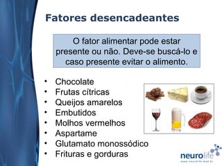 Fatores desencadeantes
O fator alimentar pode estar
presente ou não. Deve-se buscá-lo e
caso presente evitar o alimento.
•
•
•
•
•
•
•
•

Chocolate
Frutas cítricas
Queijos amarelos
Embutidos
Molhos vermelhos
Aspartame
Glutamato monossódico
Frituras e gorduras

 