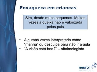 Enxaqueca em crianças
Sim, desde muito pequenas. Muitas
vezes a queixa não é valorizada
pelos pais
• Algumas vezes interpretado como
“manha” ou desculpa para não ir a aula
• “A visão está boa?” – oftalmologista

 