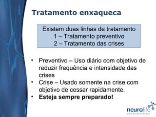 Tratamento enxaqueca
Existem duas linhas de tratamento
1 – Tratamento preventivo
2 – Tratamento das crises
• Preventivo – Uso diário com objetivo de
reduzir frequência e intensidade das
crises
• Crise – Usado somente na crise com
objetivo de cessar rapidamente.
• Esteja sempre preparado!

 