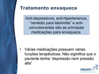 Tratamento enxaqueca
Anti-depressivos, anti-hipertensivos,
“remédio para labirintite” e anticonvulsivantes são as principais
medicações para enxaqueca

• Várias medicações possuem várias
funções terapêuticas. Não siginifica que o
paciente tenha “depressão nem pressão
alta”

 