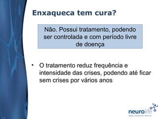 Enxaqueca tem cura?
Não. Possui tratamento, podendo
ser controlada e com período livre
de doença
• O tratamento reduz frequência e
intensidade das crises, podendo até ficar
sem crises por vários anos

 