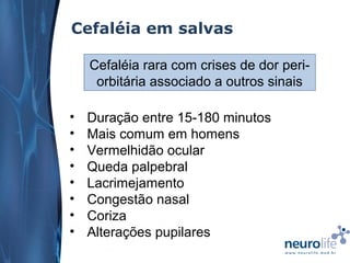 Cefaléia em salvas
Cefaléia rara com crises de dor periorbitária associado a outros sinais
•
•
•
•
•
•
•
•

Duração entre 15-180 minutos
Mais comum em homens
Vermelhidão ocular
Queda palpebral
Lacrimejamento
Congestão nasal
Coriza
Alterações pupilares

 