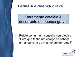 Cefaléia e doença grave

Raramente cefaléia é
decorrente de doença grave

• Relato comum em consulta neurológica
• “Será que tenho um caroço na cabeça,
um aneurisma ou mesmo um derrame?”

 