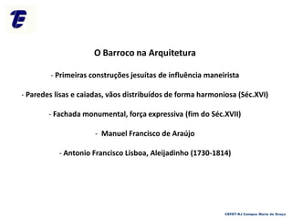 O Barroco na Arquitetura
- Primeiras construções jesuítas de influência maneirista
- Paredes lisas e caiadas, vãos distribuídos de forma harmoniosa (Séc.XVI)
- Fachada monumental, força expressiva (fim do Séc.XVII)
- Manuel Francisco de Araújo
- Antonio Francisco Lisboa, Aleijadinho (1730-1814)
CEFET-RJ Campus Maria da Graça
 