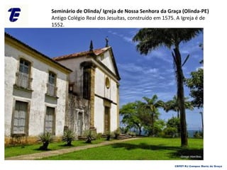 Seminário de Olinda/ Igreja de Nossa Senhora da Graça (Olinda-PE)
Antigo Colégio Real dos Jesuítas, construído em 1575. A Igreja é de
1552.
CEFET-RJ Campus Maria da Graça
 