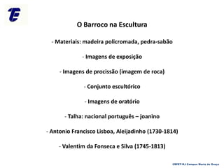 O Barroco na Escultura
- Materiais: madeira policromada, pedra-sabão
- Imagens de exposição
- Imagens de procissão (imagem de roca)
- Conjunto escultórico
- Imagens de oratório
- Talha: nacional português – joanino
- Antonio Francisco Lisboa, Aleijadinho (1730-1814)
- Valentim da Fonseca e Silva (1745-1813)
CEFET-RJ Campus Maria da Graça
 