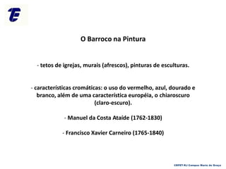 O Barroco na Pintura
- tetos de igrejas, murais (afrescos), pinturas de esculturas.
- características cromáticas: o uso do vermelho, azul, dourado e
branco, além de uma característica européia, o chiaroscuro
(claro-escuro).
- Manuel da Costa Ataíde (1762-1830)
- Francisco Xavier Carneiro (1765-1840)
CEFET-RJ Campus Maria da Graça
 