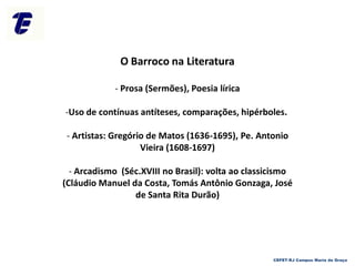 O Barroco na Literatura
- Prosa (Sermões), Poesia lírica
-Uso de contínuas antíteses, comparações, hipérboles.
- Artistas: Gregório de Matos (1636-1695), Pe. Antonio
Vieira (1608-1697)
- Arcadismo (Séc.XVIII no Brasil): volta ao classicismo
(Cláudio Manuel da Costa, Tomás Antônio Gonzaga, José
de Santa Rita Durão)
CEFET-RJ Campus Maria da Graça
 